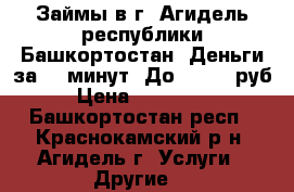 Займы в г. Агидель республики Башкортостан. Деньги за 15 минут. До 100000 руб › Цена ­ 100 000 - Башкортостан респ., Краснокамский р-н, Агидель г. Услуги » Другие   